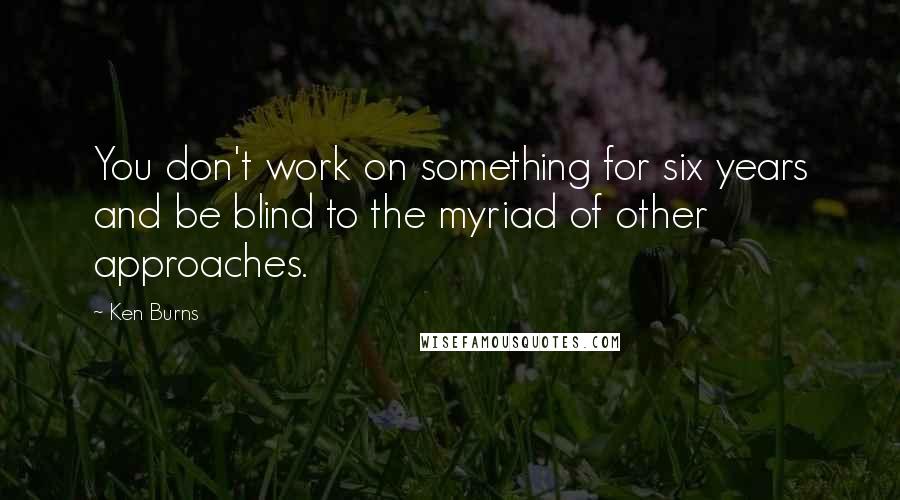 Ken Burns Quotes: You don't work on something for six years and be blind to the myriad of other approaches.