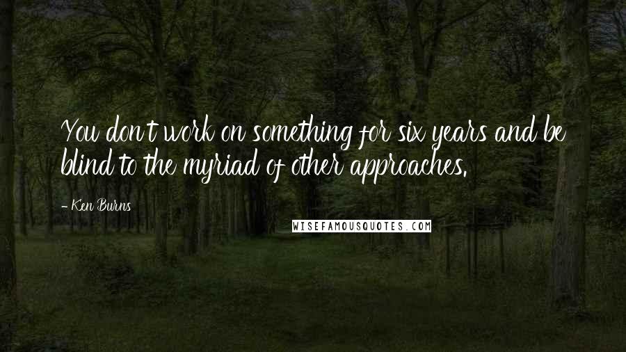 Ken Burns Quotes: You don't work on something for six years and be blind to the myriad of other approaches.