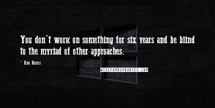 Ken Burns Quotes: You don't work on something for six years and be blind to the myriad of other approaches.