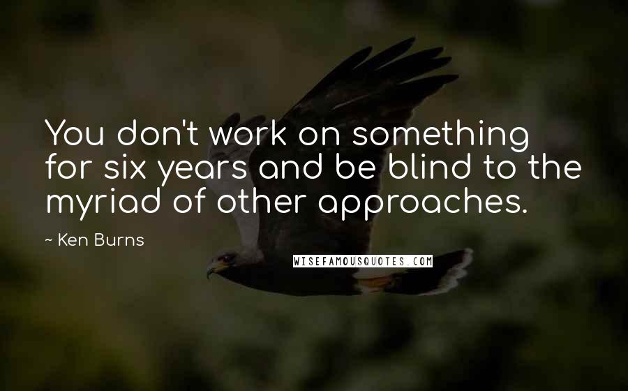 Ken Burns Quotes: You don't work on something for six years and be blind to the myriad of other approaches.
