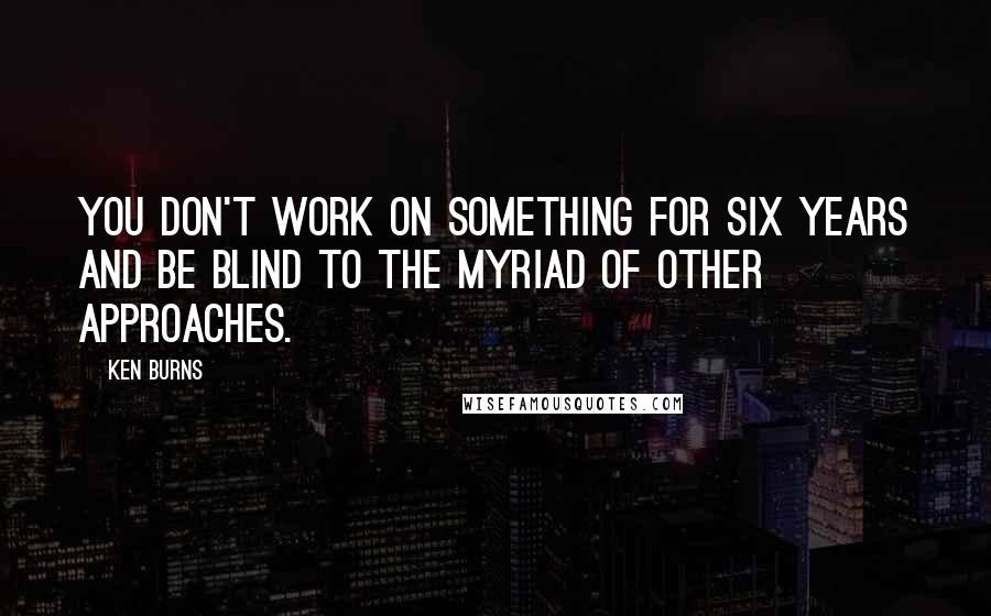 Ken Burns Quotes: You don't work on something for six years and be blind to the myriad of other approaches.