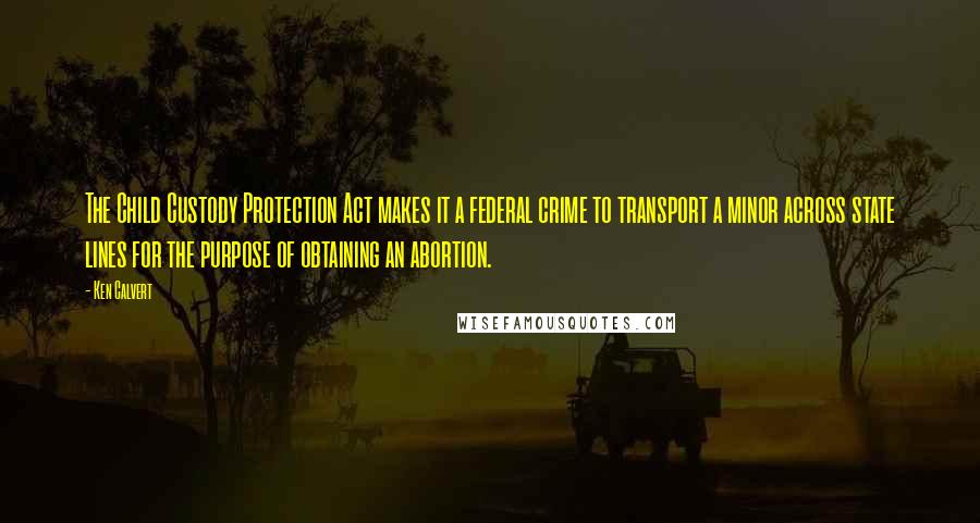 Ken Calvert Quotes: The Child Custody Protection Act makes it a federal crime to transport a minor across state lines for the purpose of obtaining an abortion.