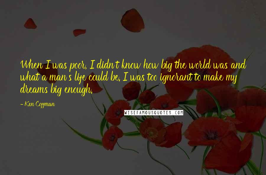 Ken Coffman Quotes: When I was poor, I didn't know how big the world was and what a man's life could be. I was too ignorant to make my dreams big enough.