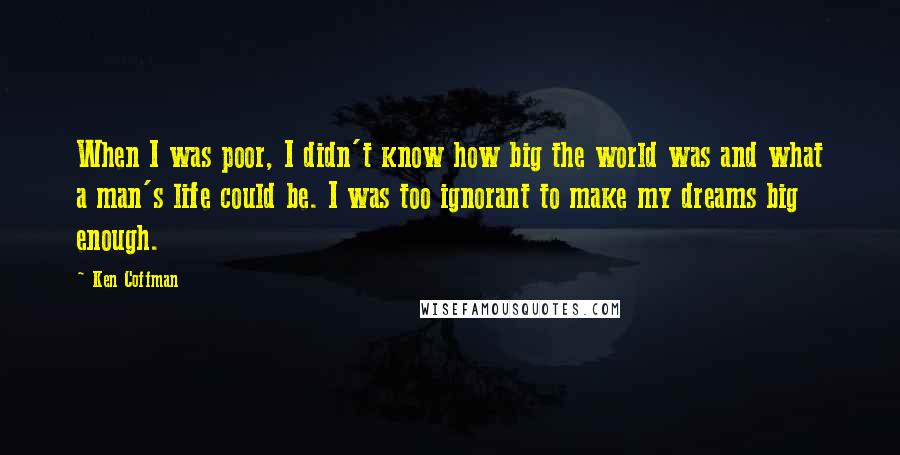 Ken Coffman Quotes: When I was poor, I didn't know how big the world was and what a man's life could be. I was too ignorant to make my dreams big enough.