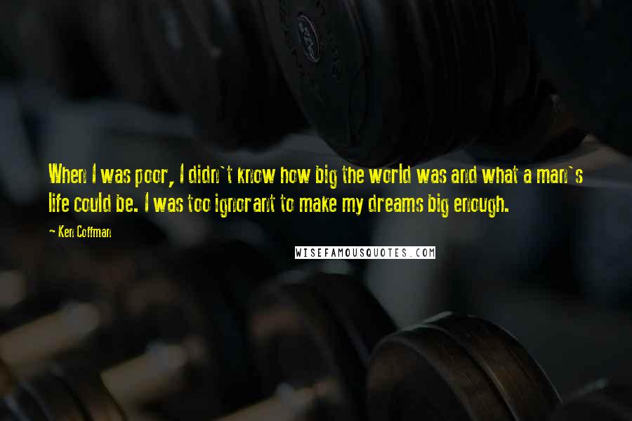 Ken Coffman Quotes: When I was poor, I didn't know how big the world was and what a man's life could be. I was too ignorant to make my dreams big enough.