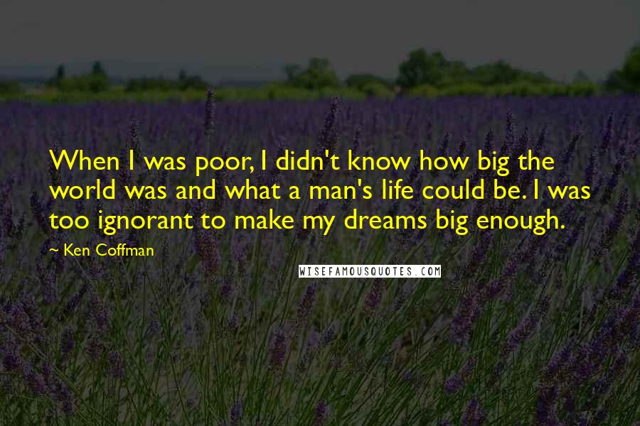 Ken Coffman Quotes: When I was poor, I didn't know how big the world was and what a man's life could be. I was too ignorant to make my dreams big enough.