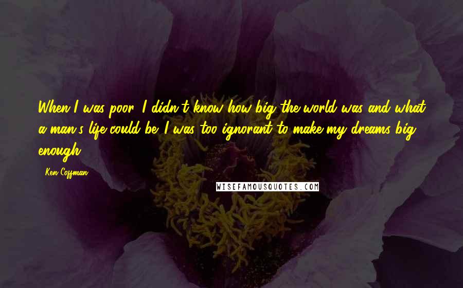 Ken Coffman Quotes: When I was poor, I didn't know how big the world was and what a man's life could be. I was too ignorant to make my dreams big enough.