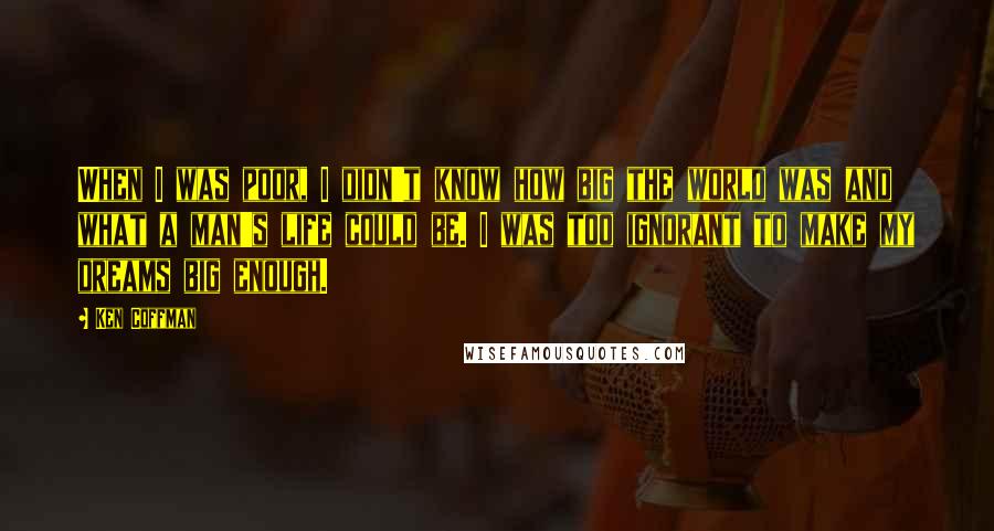 Ken Coffman Quotes: When I was poor, I didn't know how big the world was and what a man's life could be. I was too ignorant to make my dreams big enough.