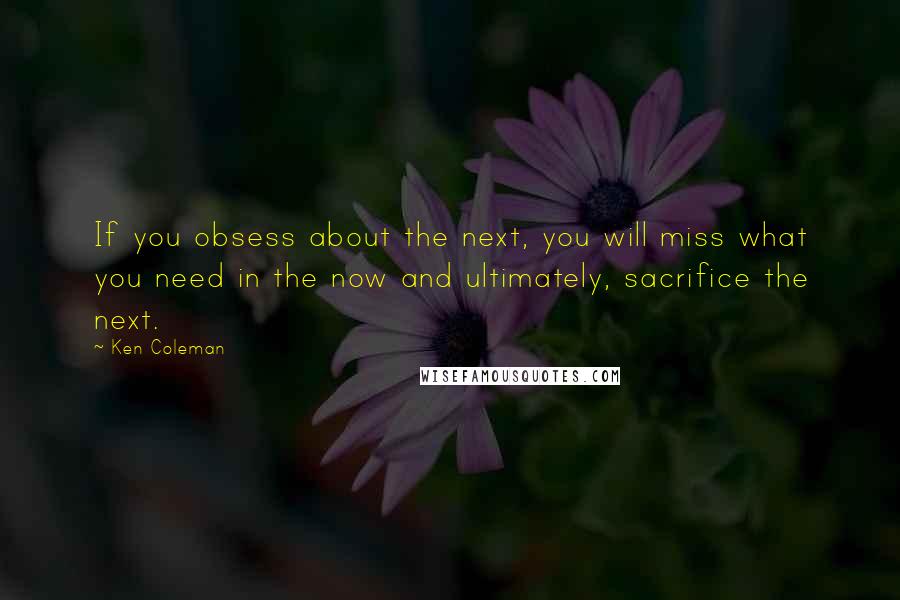 Ken Coleman Quotes: If you obsess about the next, you will miss what you need in the now and ultimately, sacrifice the next.