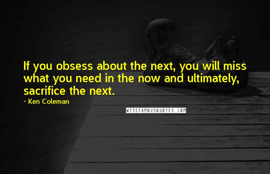 Ken Coleman Quotes: If you obsess about the next, you will miss what you need in the now and ultimately, sacrifice the next.