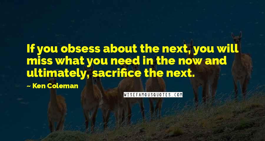 Ken Coleman Quotes: If you obsess about the next, you will miss what you need in the now and ultimately, sacrifice the next.