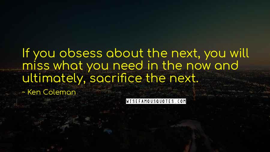 Ken Coleman Quotes: If you obsess about the next, you will miss what you need in the now and ultimately, sacrifice the next.