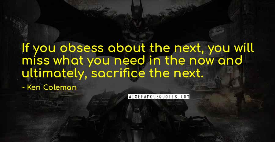 Ken Coleman Quotes: If you obsess about the next, you will miss what you need in the now and ultimately, sacrifice the next.