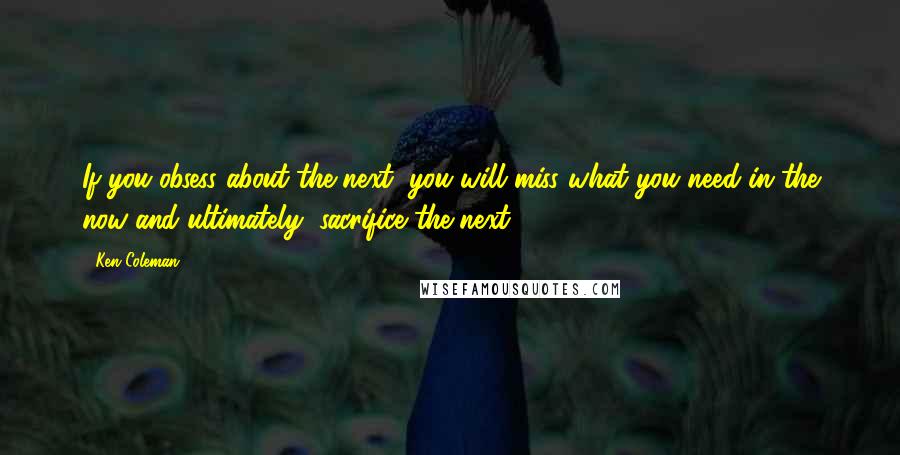 Ken Coleman Quotes: If you obsess about the next, you will miss what you need in the now and ultimately, sacrifice the next.