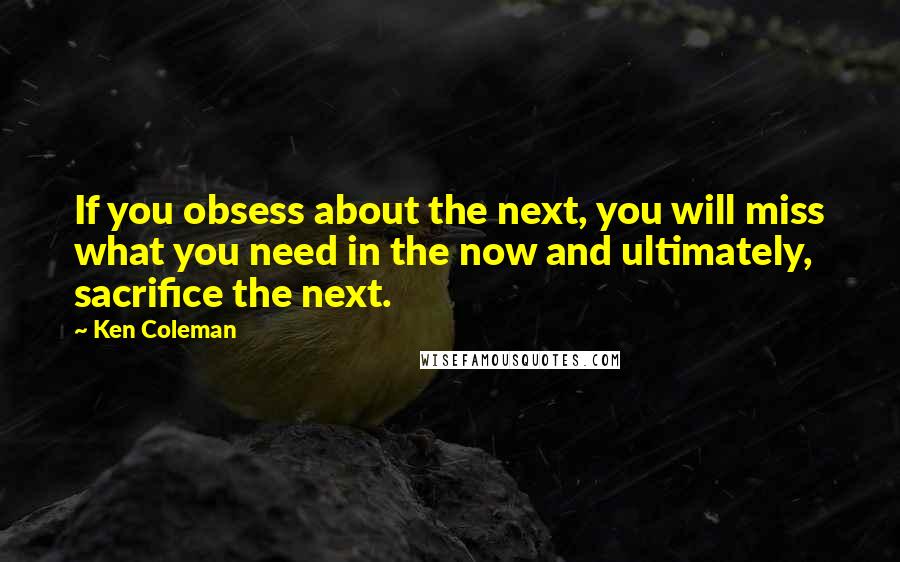 Ken Coleman Quotes: If you obsess about the next, you will miss what you need in the now and ultimately, sacrifice the next.