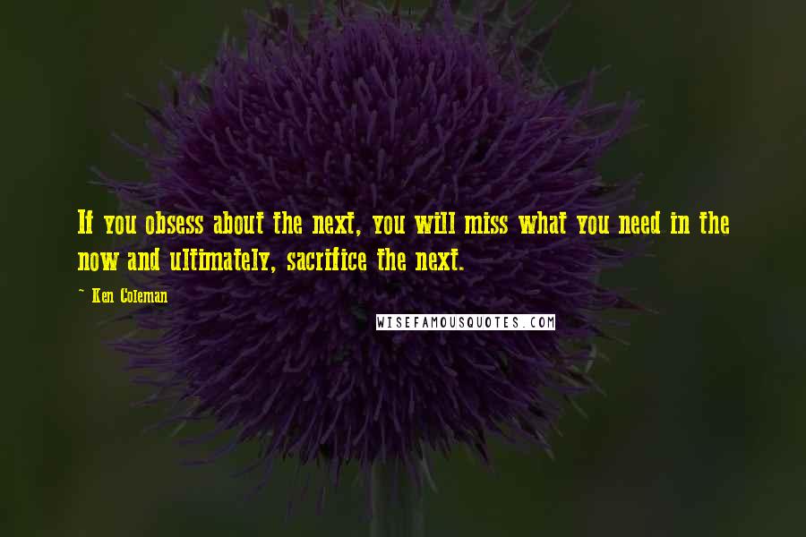 Ken Coleman Quotes: If you obsess about the next, you will miss what you need in the now and ultimately, sacrifice the next.