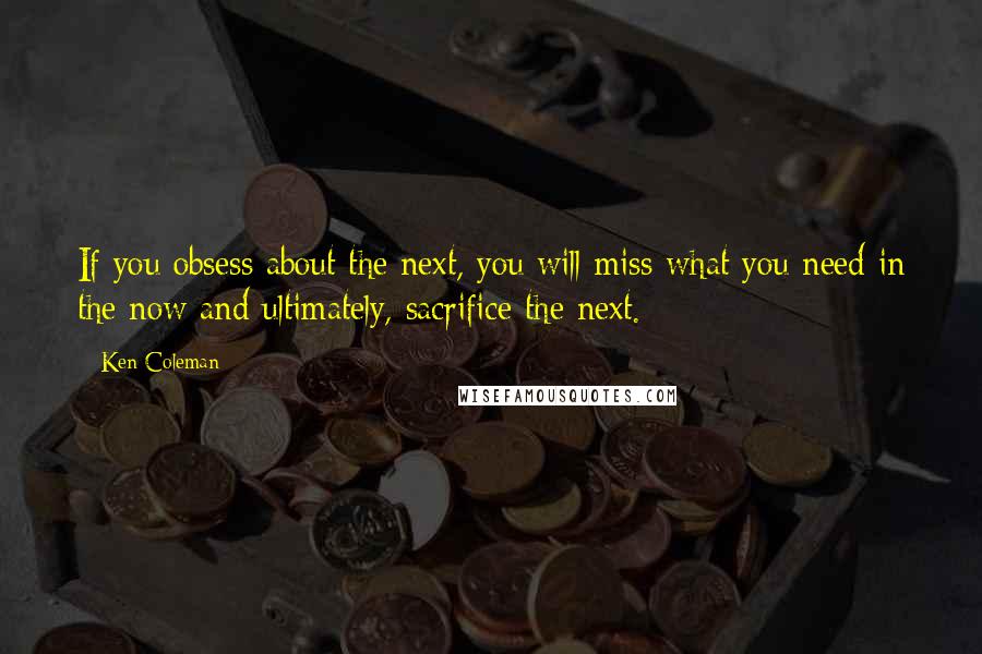 Ken Coleman Quotes: If you obsess about the next, you will miss what you need in the now and ultimately, sacrifice the next.