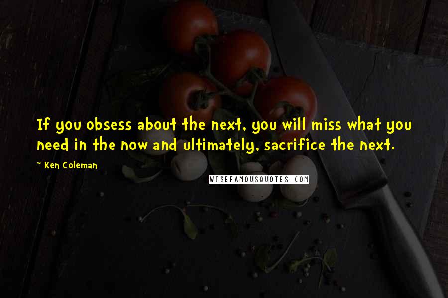 Ken Coleman Quotes: If you obsess about the next, you will miss what you need in the now and ultimately, sacrifice the next.