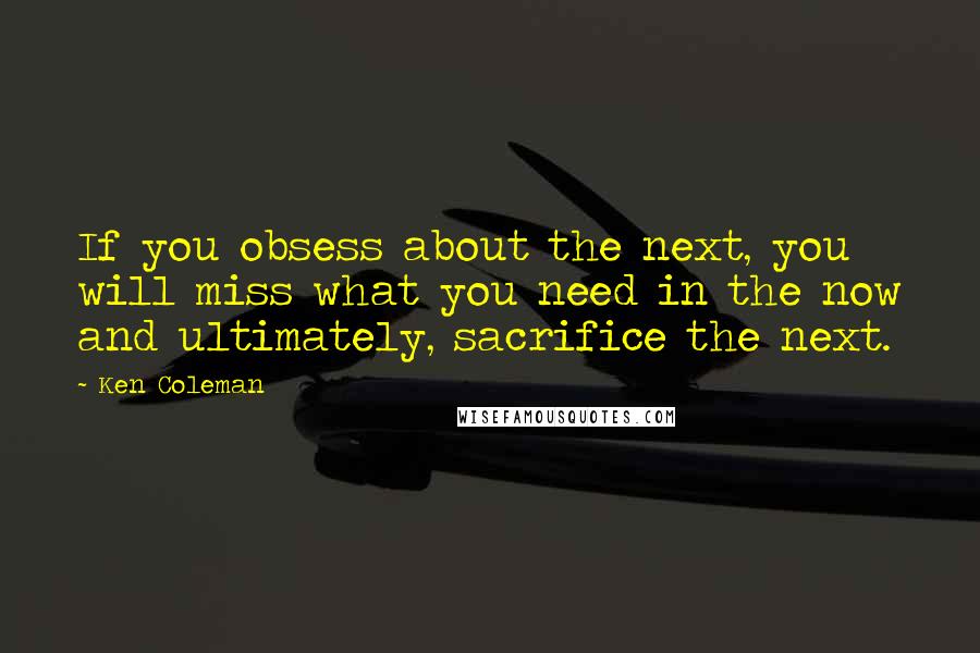 Ken Coleman Quotes: If you obsess about the next, you will miss what you need in the now and ultimately, sacrifice the next.