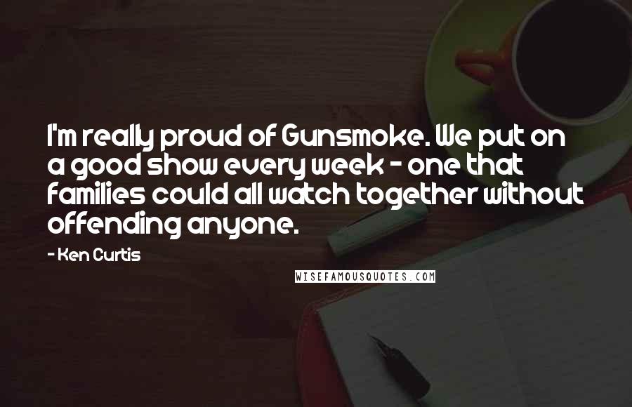 Ken Curtis Quotes: I'm really proud of Gunsmoke. We put on a good show every week - one that families could all watch together without offending anyone.