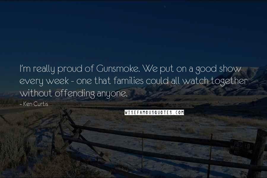 Ken Curtis Quotes: I'm really proud of Gunsmoke. We put on a good show every week - one that families could all watch together without offending anyone.