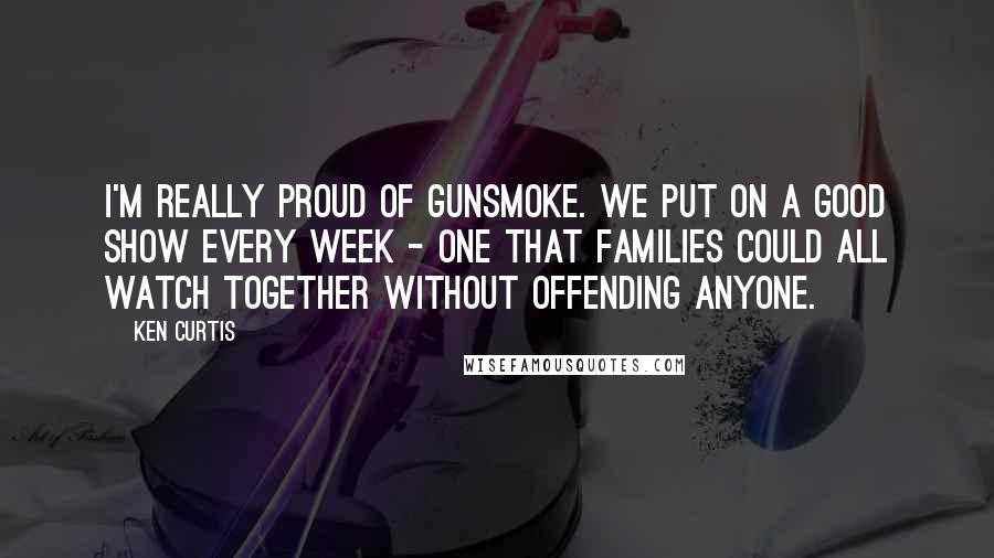 Ken Curtis Quotes: I'm really proud of Gunsmoke. We put on a good show every week - one that families could all watch together without offending anyone.