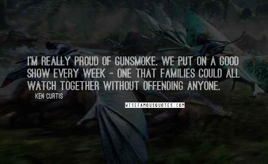 Ken Curtis Quotes: I'm really proud of Gunsmoke. We put on a good show every week - one that families could all watch together without offending anyone.