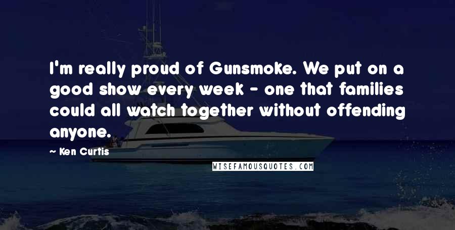 Ken Curtis Quotes: I'm really proud of Gunsmoke. We put on a good show every week - one that families could all watch together without offending anyone.