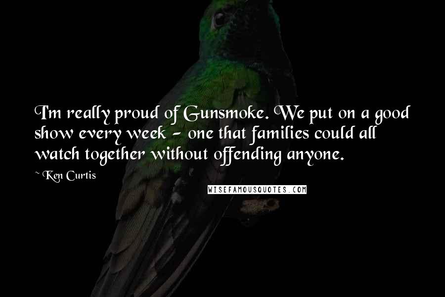 Ken Curtis Quotes: I'm really proud of Gunsmoke. We put on a good show every week - one that families could all watch together without offending anyone.