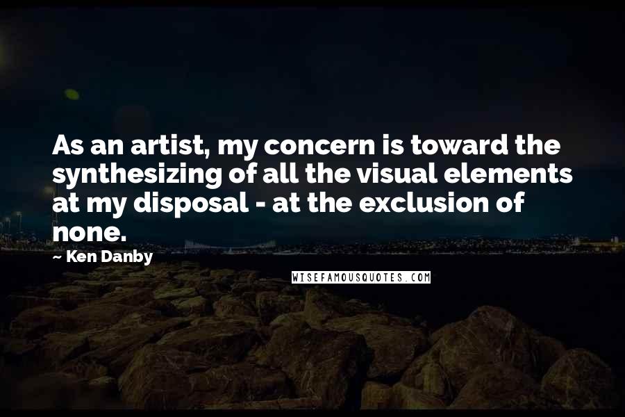 Ken Danby Quotes: As an artist, my concern is toward the synthesizing of all the visual elements at my disposal - at the exclusion of none.