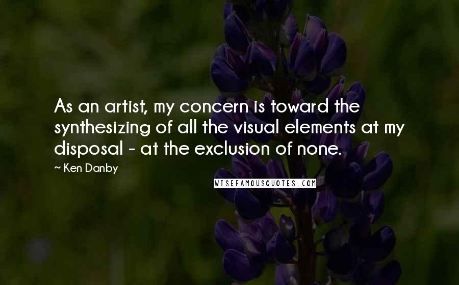 Ken Danby Quotes: As an artist, my concern is toward the synthesizing of all the visual elements at my disposal - at the exclusion of none.