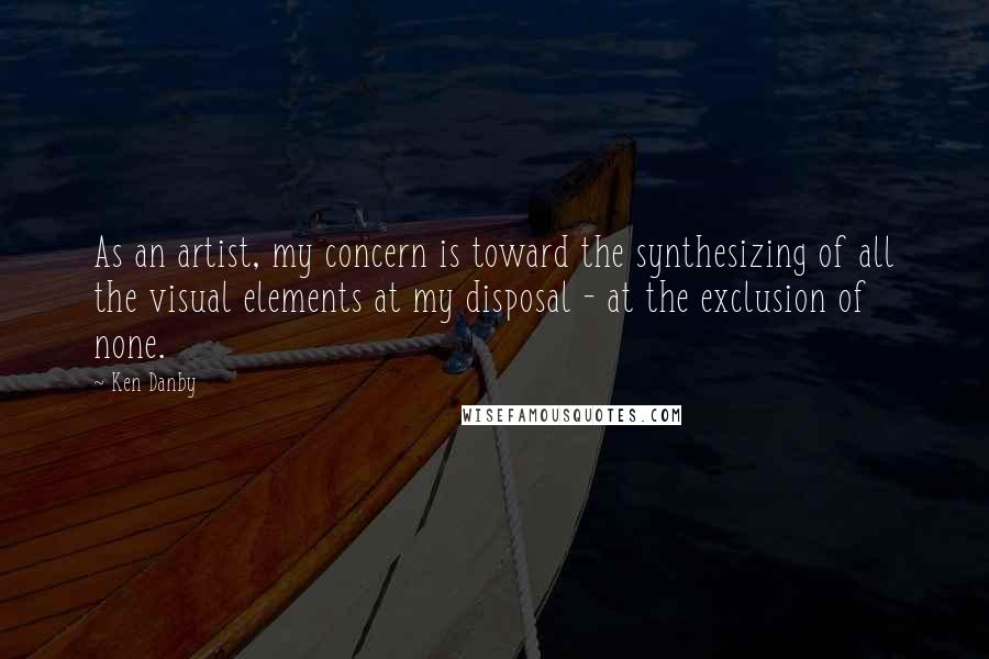 Ken Danby Quotes: As an artist, my concern is toward the synthesizing of all the visual elements at my disposal - at the exclusion of none.