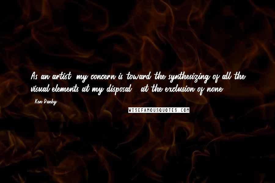 Ken Danby Quotes: As an artist, my concern is toward the synthesizing of all the visual elements at my disposal - at the exclusion of none.