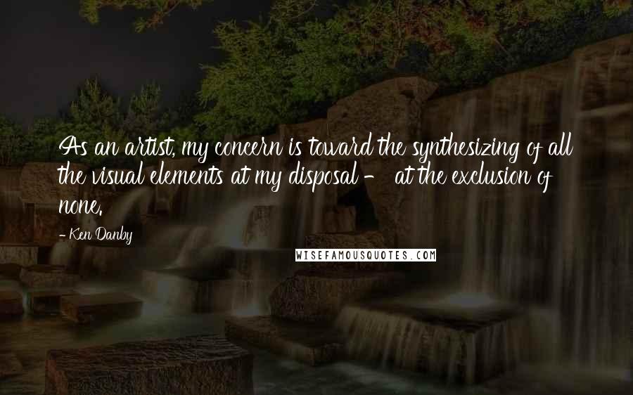 Ken Danby Quotes: As an artist, my concern is toward the synthesizing of all the visual elements at my disposal - at the exclusion of none.