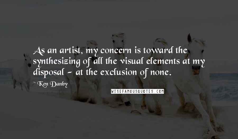 Ken Danby Quotes: As an artist, my concern is toward the synthesizing of all the visual elements at my disposal - at the exclusion of none.