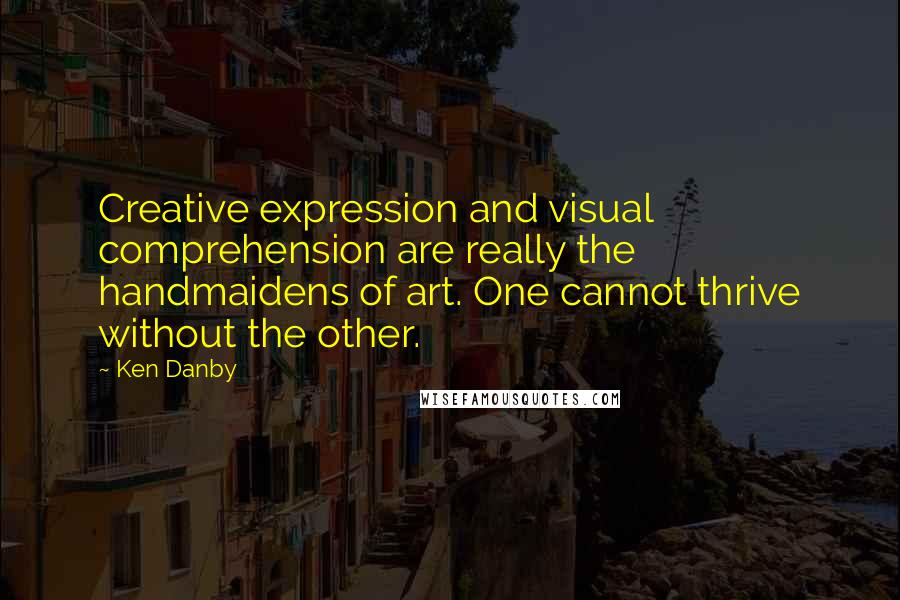 Ken Danby Quotes: Creative expression and visual comprehension are really the handmaidens of art. One cannot thrive without the other.