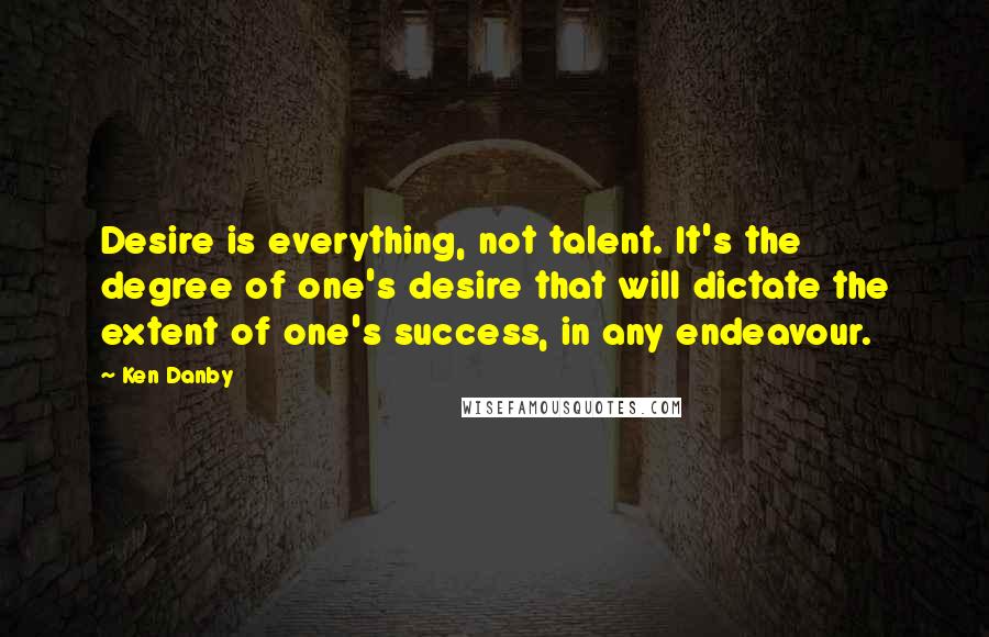 Ken Danby Quotes: Desire is everything, not talent. It's the degree of one's desire that will dictate the extent of one's success, in any endeavour.