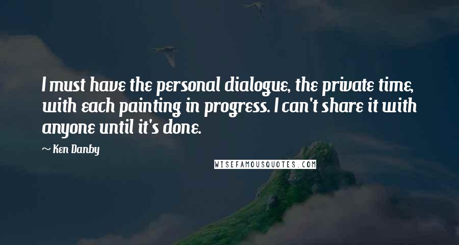 Ken Danby Quotes: I must have the personal dialogue, the private time, with each painting in progress. I can't share it with anyone until it's done.