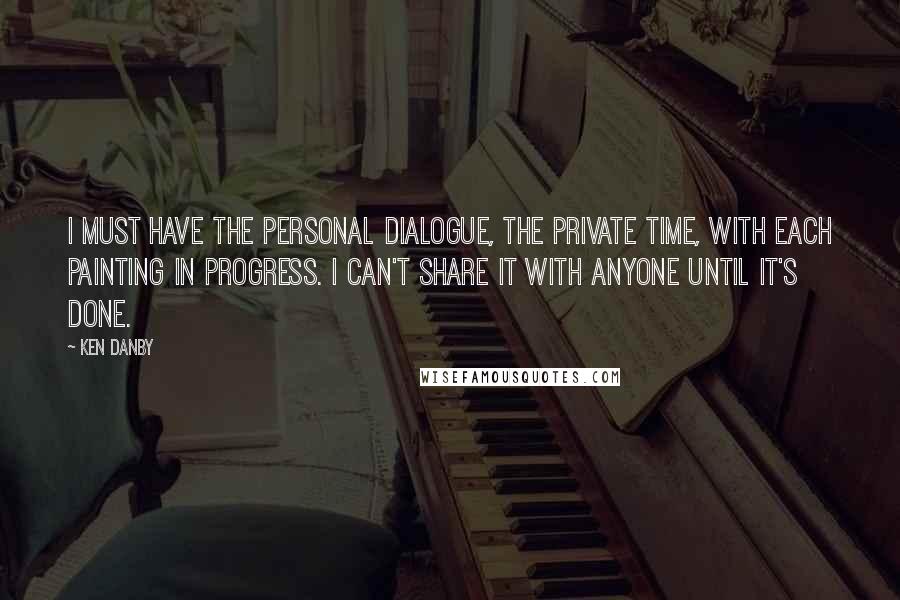 Ken Danby Quotes: I must have the personal dialogue, the private time, with each painting in progress. I can't share it with anyone until it's done.