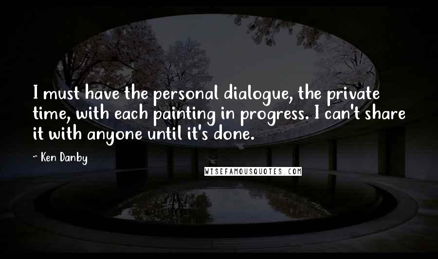 Ken Danby Quotes: I must have the personal dialogue, the private time, with each painting in progress. I can't share it with anyone until it's done.