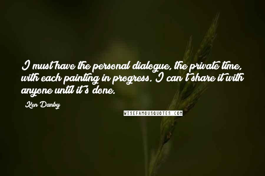 Ken Danby Quotes: I must have the personal dialogue, the private time, with each painting in progress. I can't share it with anyone until it's done.