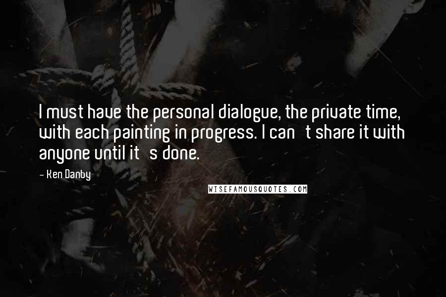 Ken Danby Quotes: I must have the personal dialogue, the private time, with each painting in progress. I can't share it with anyone until it's done.