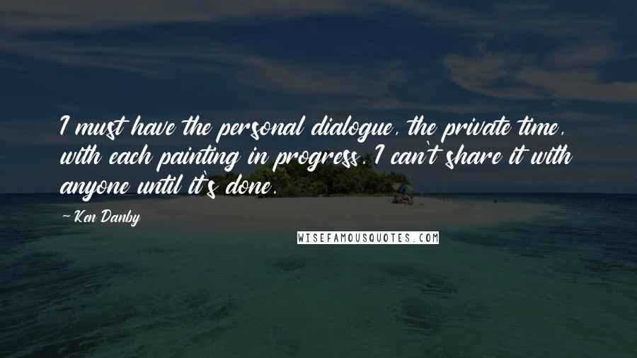 Ken Danby Quotes: I must have the personal dialogue, the private time, with each painting in progress. I can't share it with anyone until it's done.