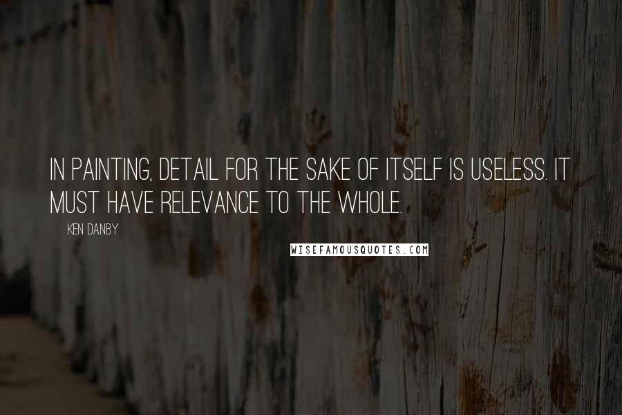 Ken Danby Quotes: In painting, detail for the sake of itself is useless. It must have relevance to the whole.