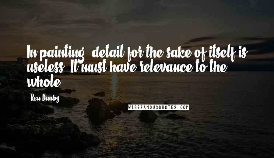 Ken Danby Quotes: In painting, detail for the sake of itself is useless. It must have relevance to the whole.