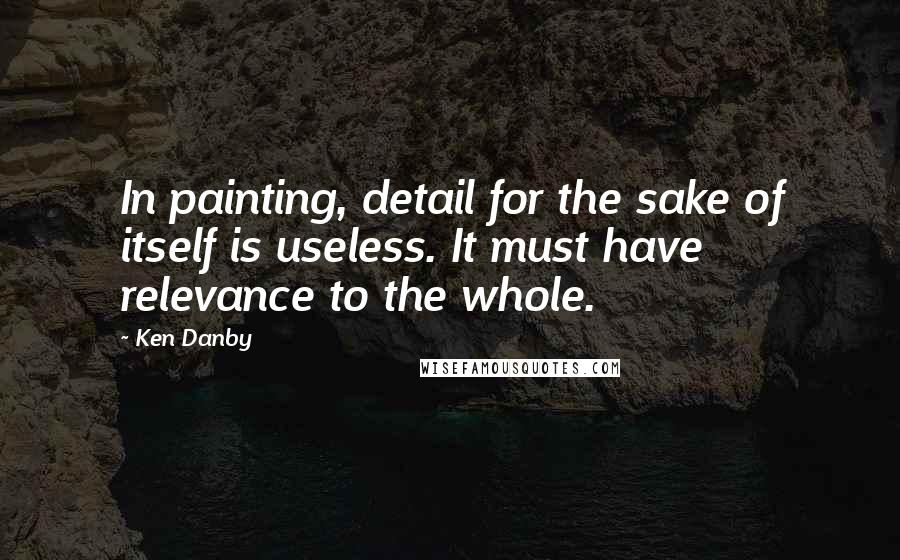 Ken Danby Quotes: In painting, detail for the sake of itself is useless. It must have relevance to the whole.