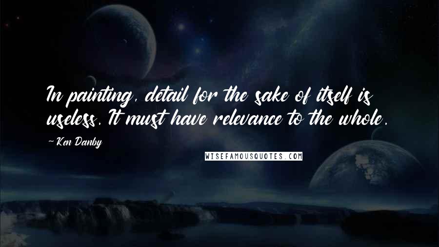 Ken Danby Quotes: In painting, detail for the sake of itself is useless. It must have relevance to the whole.