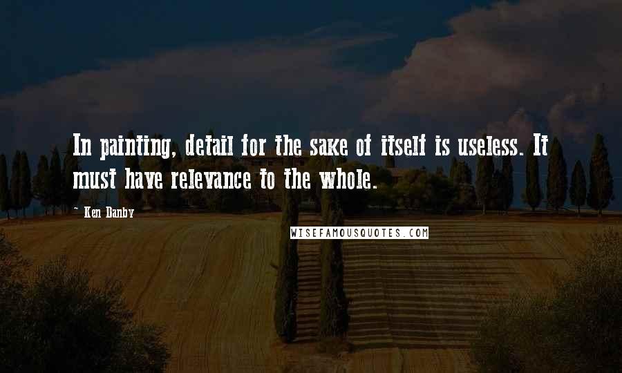 Ken Danby Quotes: In painting, detail for the sake of itself is useless. It must have relevance to the whole.