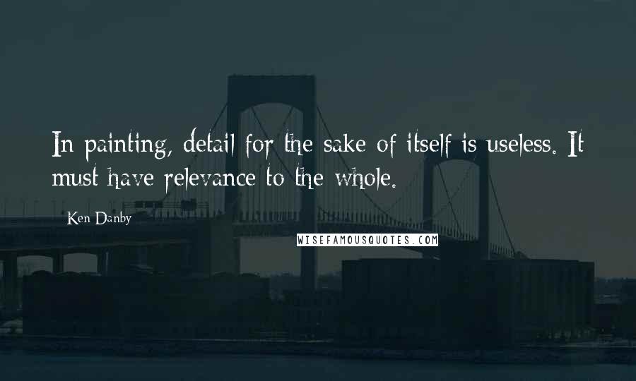 Ken Danby Quotes: In painting, detail for the sake of itself is useless. It must have relevance to the whole.