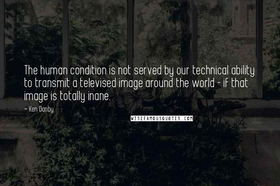 Ken Danby Quotes: The human condition is not served by our technical ability to transmit a televised image around the world - if that image is totally inane.